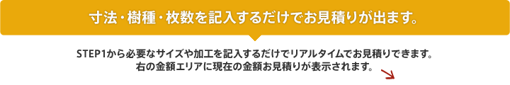 木材のリアルタイムお見積りはこちらから必要事項を記入するだけ！STEP1から必要なサイズや加工を記入するだけでリアルタイムで木材のお見積りができます。右の金額エリアに現在の木材のお見積りが表示されます。